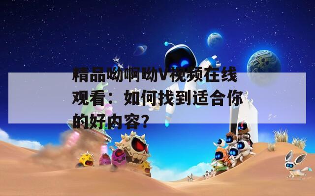 精品呦啊呦V视频在线观看：如何找到适合你的好内容？