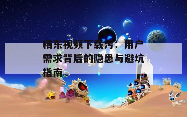 精东视频下载污：用户需求背后的隐患与避坑指南