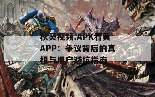 秋葵视频.APK看黄APP：争议背后的真相与用户避坑指南
