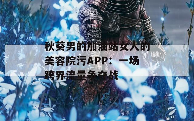 秋葵男的加油站女人的美容院污APP：一场跨界流量争夺战