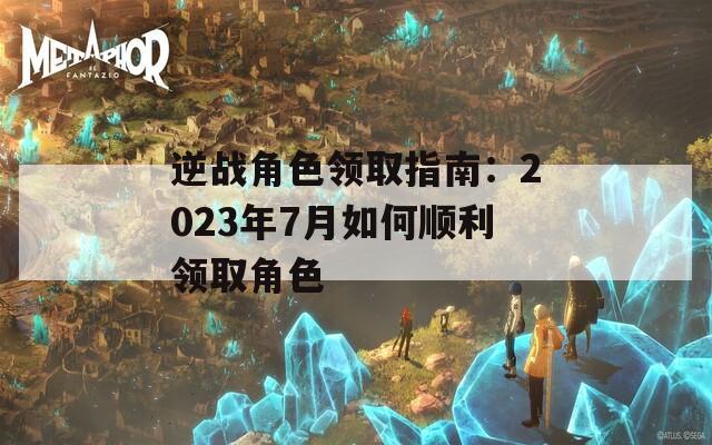 逆战角色领取指南：2023年7月如何顺利领取角色