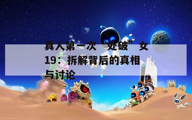 真人第一次“处破”女19：拆解背后的真相与讨论