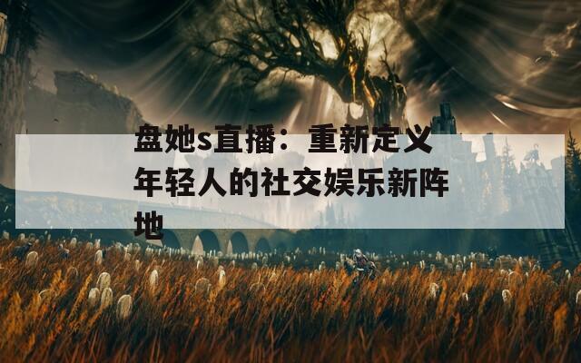 盘她s直播：重新定义年轻人的社交娱乐新阵地