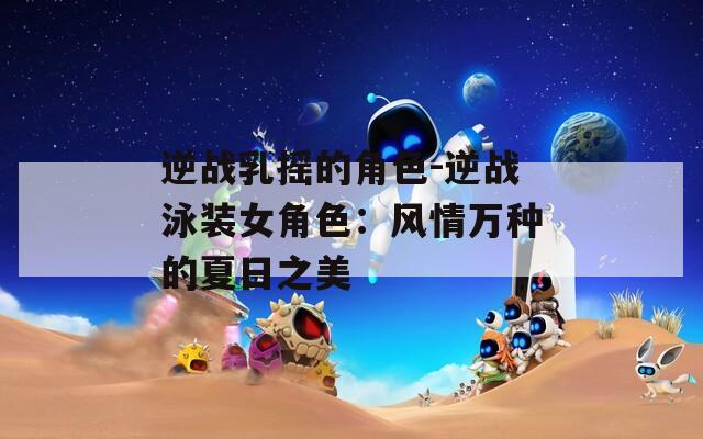 逆战乳摇的角色-逆战泳装女角色：风情万种的夏日之美