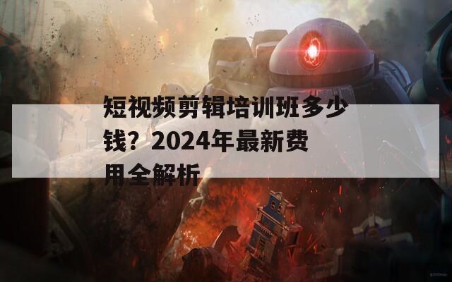 短视频剪辑培训班多少钱？2024年最新费用全解析