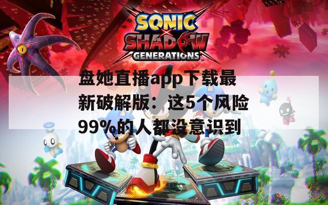 盘她直播app下载最新破解版：这5个风险99%的人都没意识到
