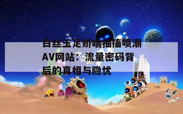 白丝玉足娇喘抽搐喷潮AV网站：流量密码背后的真相与隐忧