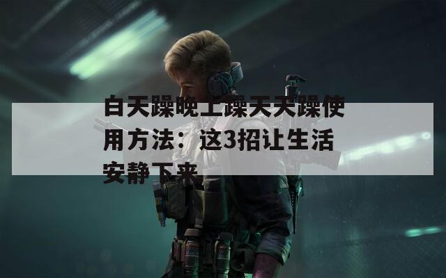 白天躁晚上躁天天躁使用方法：这3招让生活安静下来