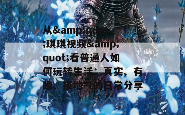 从&quot;琪琪视频&quot;看普通人如何玩转生活：真实、有趣、接地气的日常分享