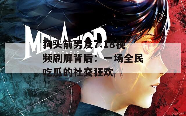 狗头前男友7:18视频刷屏背后：一场全民吃瓜的社交狂欢