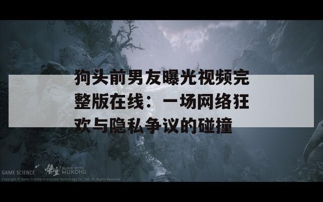 狗头前男友曝光视频完整版在线：一场网络狂欢与隐私争议的碰撞