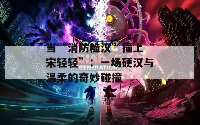 当“消防糙汉”撞上“宋轻轻”：一场硬汉与温柔的奇妙碰撞
