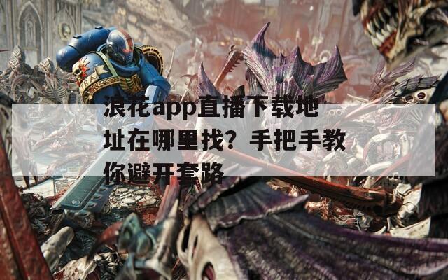 浪花app直播下载地址在哪里找？手把手教你避开套路