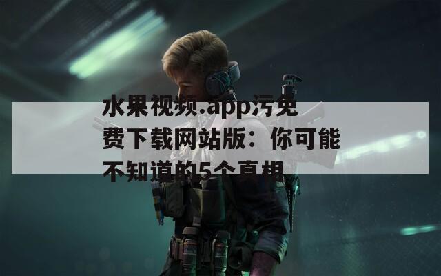 水果视频.app污免费下载网站版：你可能不知道的5个真相