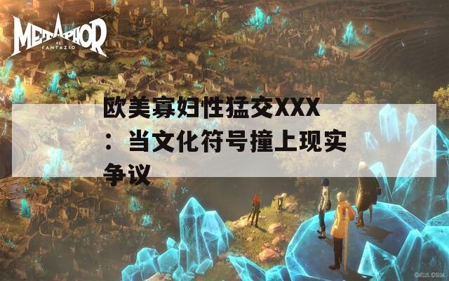欧美寡妇性猛交XXX：当文化符号撞上现实争议