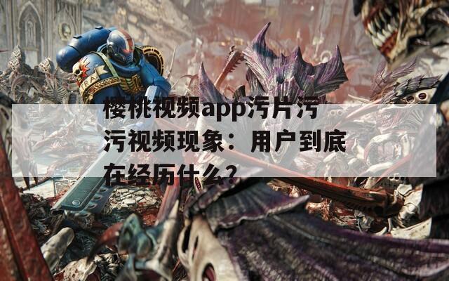 樱桃视频app污片污污视频现象：用户到底在经历什么？