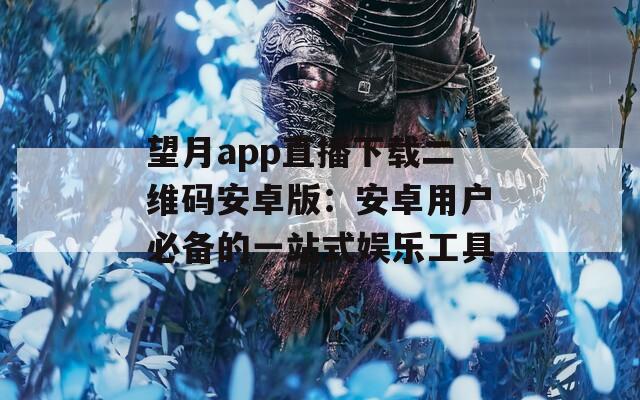 望月app直播下载二维码安卓版：安卓用户必备的一站式娱乐工具