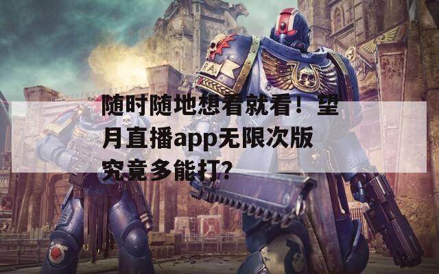 随时随地想看就看！望月直播app无限次版究竟多能打？