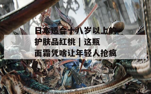 日本适合十八岁以上的护肤品红桃 | 这瓶面霜凭啥让年轻人抢疯？