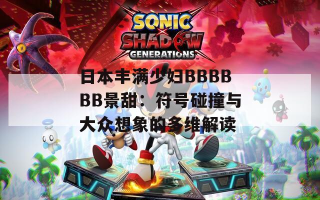 日本丰满少妇BBBBBB景甜：符号碰撞与大众想象的多维解读