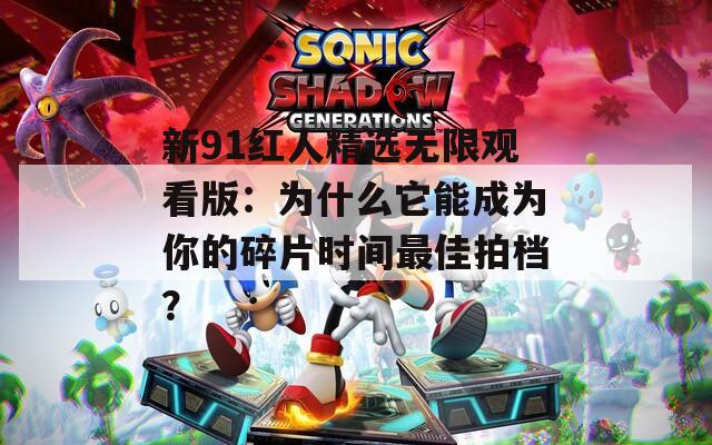 新91红人精选无限观看版：为什么它能成为你的碎片时间最佳拍档？
