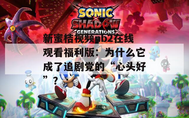 新蜜桔视频nb2在线观看福利版：为什么它成了追剧党的“心头好”？