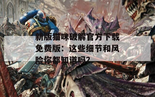 新版猫咪破解官方下载免费版：这些细节和风险你都知道吗？
