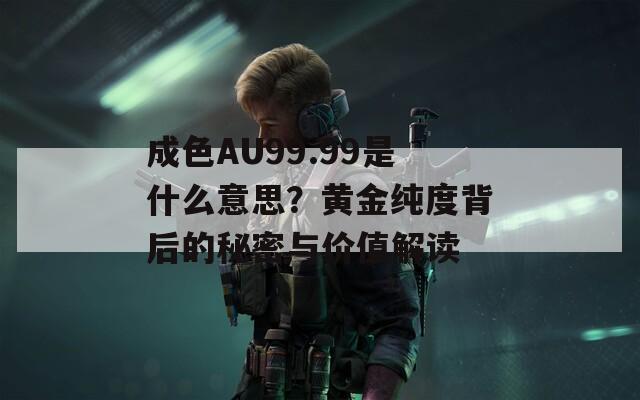 成色AU99.99是什么意思？黄金纯度背后的秘密与价值解读