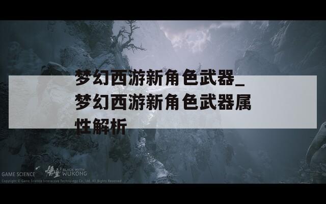 梦幻西游新角色武器_梦幻西游新角色武器属性解析