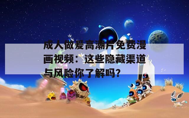 成人做爰高潮片免费漫画视频：这些隐藏渠道与风险你了解吗？