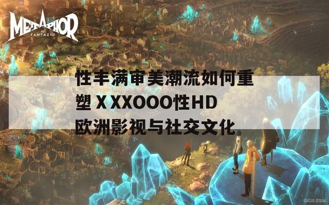 性丰满审美潮流如何重塑ⅩXXOOO性HD欧洲影视与社交文化