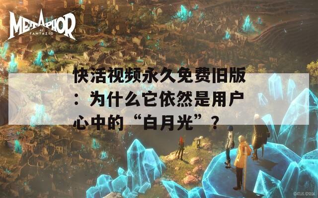 快活视频永久免费旧版：为什么它依然是用户心中的“白月光”？