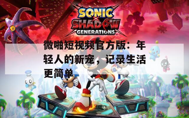 微啪短视频官方版：年轻人的新宠，记录生活更简单