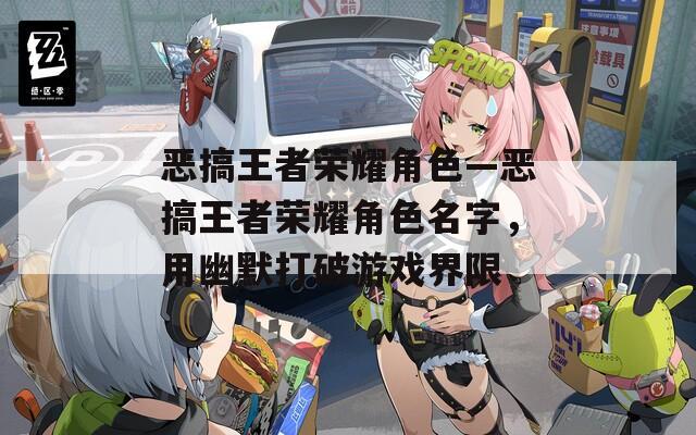 恶搞王者荣耀角色—恶搞王者荣耀角色名字，用幽默打破游戏界限