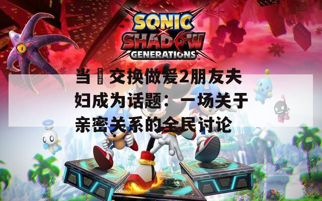 当巜交换做爰2朋友夫妇成为话题：一场关于亲密关系的全民讨论