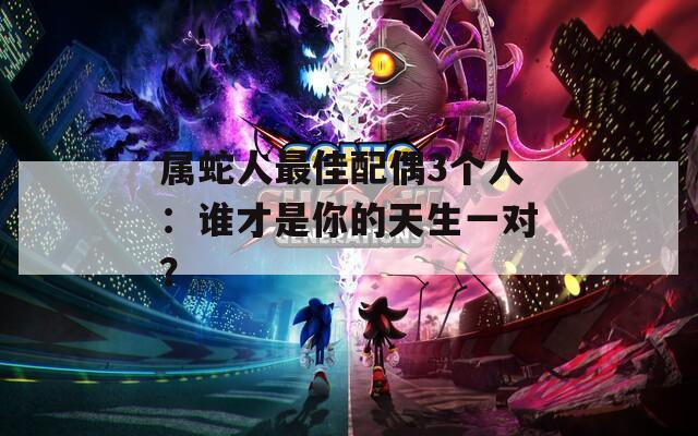 属蛇人最佳配偶3个人：谁才是你的天生一对？
