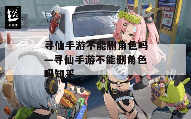 寻仙手游不能删角色吗—寻仙手游不能删角色吗知乎