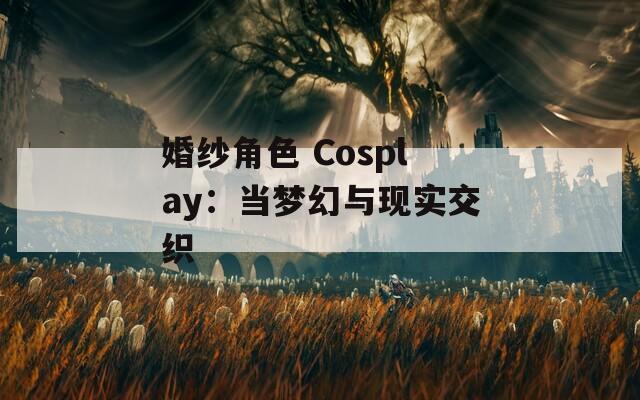 婚纱角色 Cosplay：当梦幻与现实交织