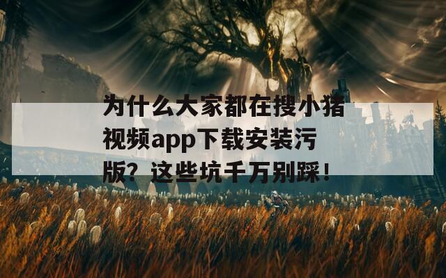 为什么大家都在搜小猪视频app下载安装污版？这些坑千万别踩！