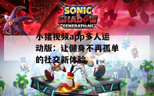 小猪视频app多人运动版：让健身不再孤单的社交新体验