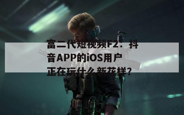 富二代短视频F2：抖音APP的iOS用户正在玩什么新花样？