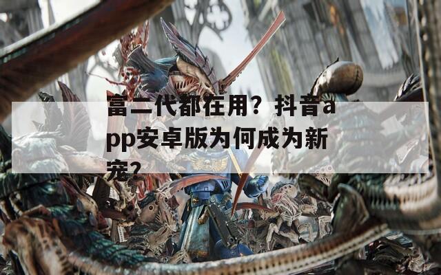 富二代都在用？抖音app安卓版为何成为新宠？
