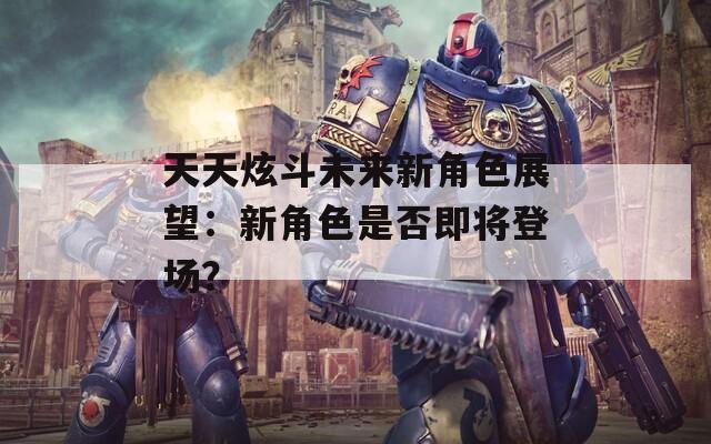 天天炫斗未来新角色展望：新角色是否即将登场？