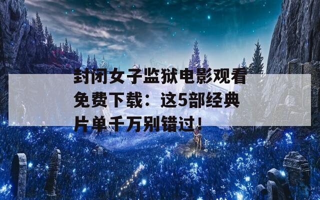 封闭女子监狱电影观看免费下载：这5部经典片单千万别错过！