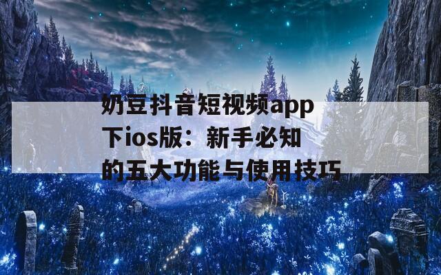 奶豆抖音短视频app下ios版：新手必知的五大功能与使用技巧