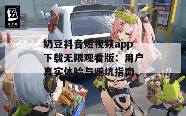 奶豆抖音短视频app下载无限观看版：用户真实体验与避坑指南