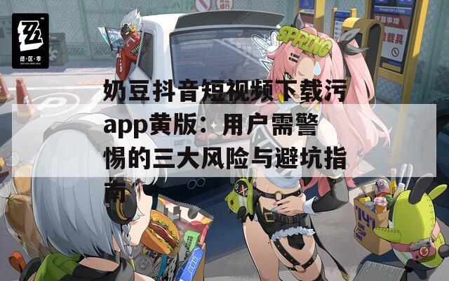 奶豆抖音短视频下载污app黄版：用户需警惕的三大风险与避坑指南