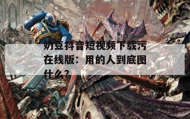 奶豆抖音短视频下载污在线版：用的人到底图什么？