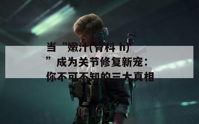 当“嫩汁(骨科 h)”成为关节修复新宠：你不可不知的三大真相