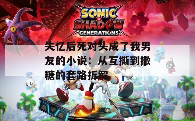 失忆后死对头成了我男友的小说：从互撕到撒糖的套路拆解